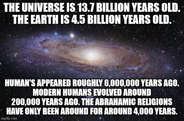 God Religion Universe | THE UNIVERSE IS 13.7 BILLION YEARS OLD.
THE EARTH IS 4.5 BILLION YEARS OLD. HUMAN'S APPEARED ROUGHLY 6,000,000 YEARS AGO.
MODERN HUMANS EVOLVED AROUND 200,000 YEARS AGO. THE ABRAHAMIC RELIGIONS HAVE ONLY BEEN AROUND FOR AROUND 4,000 YEARS. | image tagged in god religion universe | made w/ Imgflip meme maker