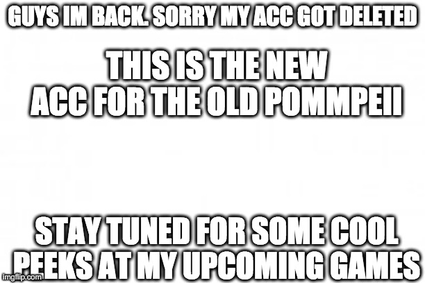 I'M BACK! | GUYS IM BACK. SORRY MY ACC GOT DELETED; THIS IS THE NEW ACC FOR THE OLD POMMPEII; STAY TUNED FOR SOME COOL PEEKS AT MY UPCOMING GAMES | image tagged in blank background,i'm back,video games,game development | made w/ Imgflip meme maker