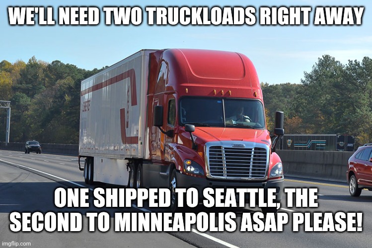 Semi-truck | WE'LL NEED TWO TRUCKLOADS RIGHT AWAY ONE SHIPPED TO SEATTLE, THE SECOND TO MINNEAPOLIS ASAP PLEASE! | image tagged in semi-truck | made w/ Imgflip meme maker