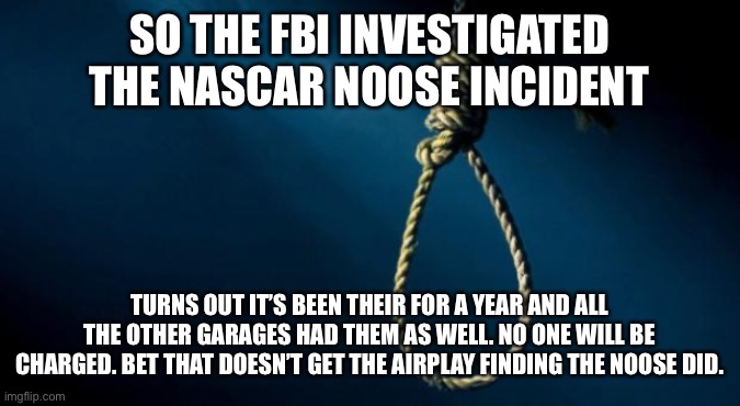 Noose | SO THE FBI INVESTIGATED THE NASCAR NOOSE INCIDENT; TURNS OUT IT’S BEEN THEIR FOR A YEAR AND ALL THE OTHER GARAGES HAD THEM AS WELL. NO ONE WILL BE CHARGED. BET THAT DOESN’T GET THE AIRPLAY FINDING THE NOOSE DID. | image tagged in noose | made w/ Imgflip meme maker