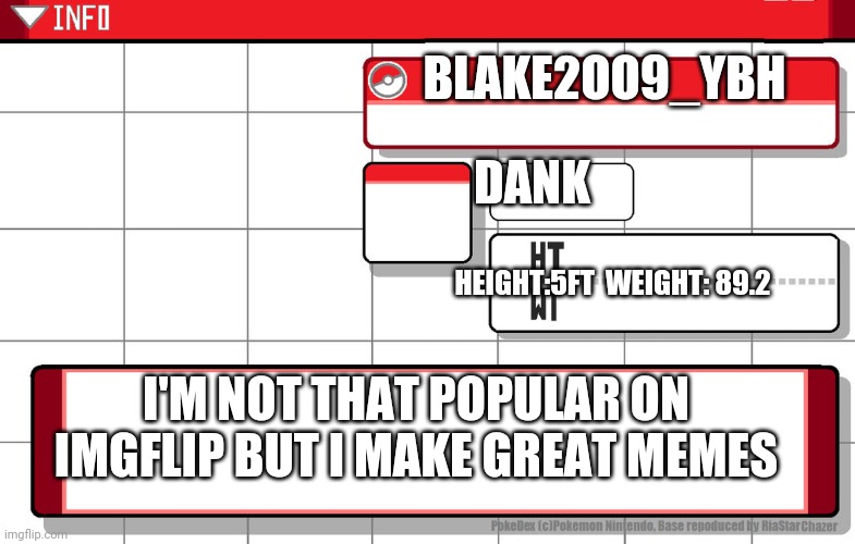 Imgflip username pokedex | BLAKE2OO9_YBH; DANK; HEIGHT:5FT  WEIGHT: 89.2; I'M NOT THAT POPULAR ON IMGFLIP BUT I MAKE GREAT MEMES | image tagged in imgflip username pokedex | made w/ Imgflip meme maker