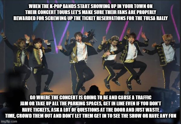 Payback is a real b.... | WHEN THE K-POP BANDS START SHOWING UP IN YOUR TOWN ON THEIR CONCERT TOURS LET'S MAKE SURE THEIR FANS ARE PROPERLY REWARDED FOR SCREWING UP THE TICKET RESERVATIONS FOR THE TULSA RALLY; GO WHERE THE CONCERT IS GOING TO BE AND CAUSE A TRAFFIC JAM OR TAKE UP ALL THE PARKING SPACES, GET IN LINE EVEN IF YOU DON'T HAVE TICKETS, ASK A LOT OF QUESTIONS AT THE DOOR AND JUST WASTE TIME, CROWD THEM OUT AND DON'T LET THEM GET IN TO SEE THE SHOW OR HAVE ANY FUN | image tagged in kpop | made w/ Imgflip meme maker