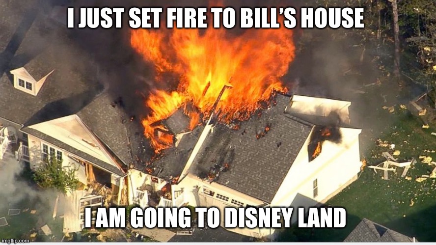 House blowing up | I JUST SET FIRE TO BILL’S HOUSE; I AM GOING TO DISNEY LAND | image tagged in house blowing up | made w/ Imgflip meme maker