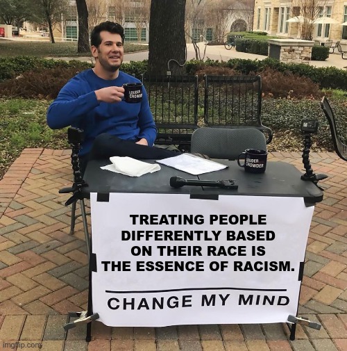 TREATING PEOPLE DIFFERENTLY BASED ON THEIR RACE IS THE ESSENCE OF RACISM. | TREATING PEOPLE
DIFFERENTLY BASED
ON THEIR RACE IS
THE ESSENCE OF RACISM. | image tagged in liberal hypocrisy,racism,change my mind | made w/ Imgflip meme maker