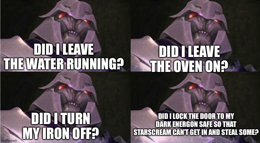 Worried Megatron | DID I LEAVE THE OVEN ON? DID I LEAVE THE WATER RUNNING? DID I LOCK THE DOOR TO MY DARK ENERGON SAFE SO THAT STARSCREAM CAN’T GET IN AND STEAL SOME? DID I TURN MY IRON OFF? | image tagged in megatron,transformers,prime,tfp,memes | made w/ Imgflip meme maker