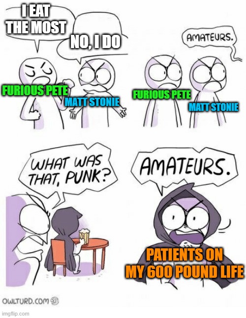 Amateurs | I EAT THE MOST; NO, I DO; FURIOUS PETE; FURIOUS PETE; MATT STONIE; MATT STONIE; PATIENTS ON MY 600 POUND LIFE | image tagged in amateurs,funny memes,eating | made w/ Imgflip meme maker