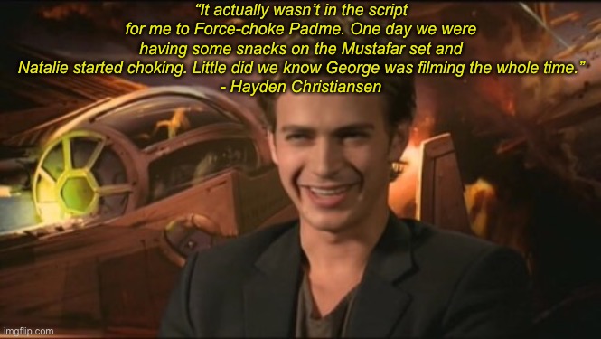 George was filming the whole time | “It actually wasn’t in the script for me to Force-choke Padme. One day we were having some snacks on the Mustafar set and Natalie started choking. Little did we know George was filming the whole time.”
- Hayden Christiansen | image tagged in star wars prequels | made w/ Imgflip meme maker