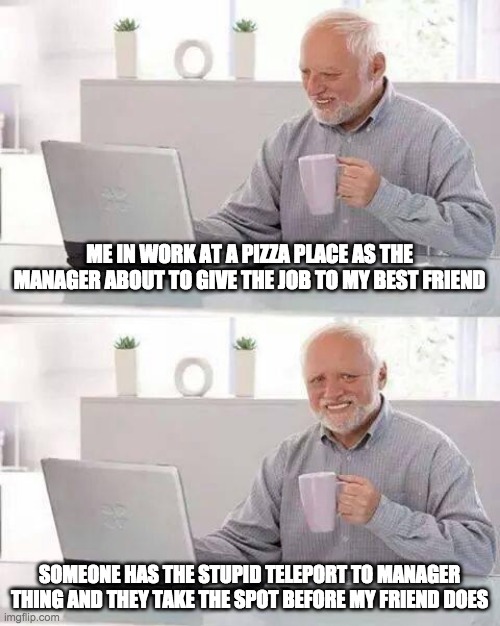 Hide the Pain Harold Meme | ME IN WORK AT A PIZZA PLACE AS THE MANAGER ABOUT TO GIVE THE JOB TO MY BEST FRIEND; SOMEONE HAS THE STUPID TELEPORT TO MANAGER THING AND THEY TAKE THE SPOT BEFORE MY FRIEND DOES | image tagged in memes,hide the pain harold | made w/ Imgflip meme maker