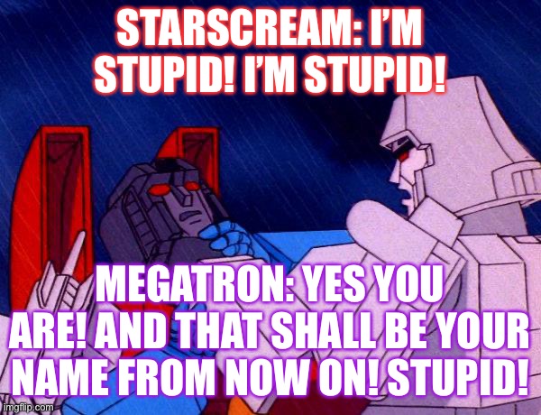 Oh god why did I make this it is so stupid | STARSCREAM: I’M STUPID! I’M STUPID! MEGATRON: YES YOU ARE! AND THAT SHALL BE YOUR NAME FROM NOW ON! STUPID! | image tagged in transformers megatron and starscream,old meme i made but never submitted,starscream,megatron,g1 | made w/ Imgflip meme maker