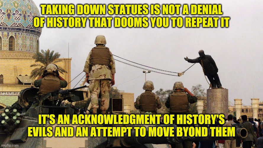 TAKING DOWN STATUES IS NOT A DENIAL OF HISTORY THAT DOOMS YOU TO REPEAT IT; IT'S AN ACKNOWLEDGMENT OF HISTORY'S EVILS AND AN ATTEMPT TO MOVE BYOND THEM | made w/ Imgflip meme maker