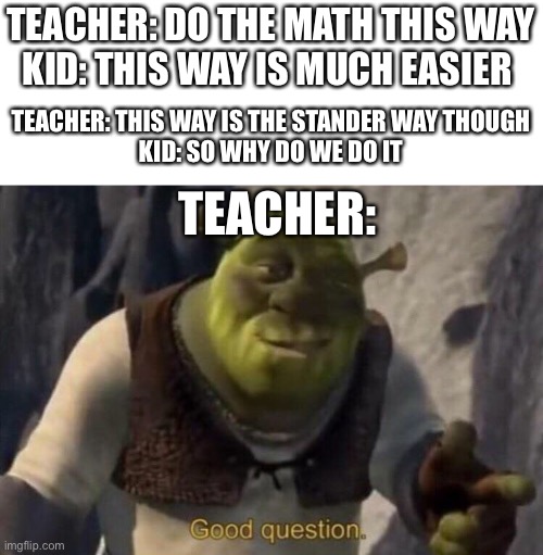 Shrek good question | TEACHER: DO THE MATH THIS WAY
KID: THIS WAY IS MUCH EASIER; TEACHER: THIS WAY IS THE STANDER WAY THOUGH
KID: SO WHY DO WE DO IT; TEACHER: | image tagged in shrek good question | made w/ Imgflip meme maker