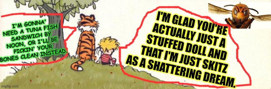 Calvin & Hobbes | I'M GLAD YOU'RE ACTUALLY JUST A STUFFED DOLL AND THAT I'M JUST SKITZ AS A SHATTERING DREAM. I'M GONNA' NEED A TUNA FISH SANDWICH BY NOON, OR I'LL BE PICKIN' YOUR BONES CLEAN INSTEAD. | image tagged in calvin  hobbes | made w/ Imgflip meme maker