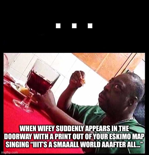 black man eating | .  .  . WHEN WIFEY SUDDENLY APPEARS IN THE DOORWAY WITH A PRINT OUT OF YOUR ESKIMO MAP SINGING “IIIT’S A SMAAALL WORLD AAAFTER ALL...” | image tagged in black man eating,busted,eskimo list,thpt | made w/ Imgflip meme maker
