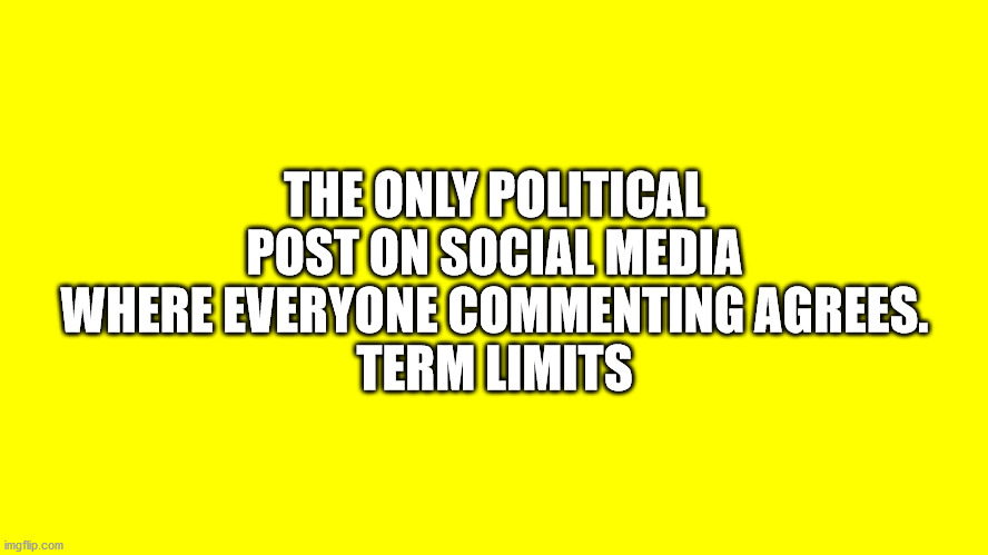 EVERYONE AGREES: TERM LIMITS | THE ONLY POLITICAL POST ON SOCIAL MEDIA WHERE EVERYONE COMMENTING AGREES.
TERM LIMITS | image tagged in term limits,everyone agrees | made w/ Imgflip meme maker