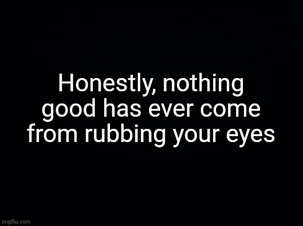 Black background | Honestly, nothing good has ever come from rubbing your eyes | image tagged in black background | made w/ Imgflip meme maker