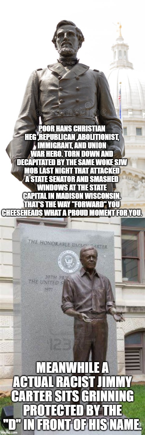 "Forward" Wisconsin ! | POOR HANS CHRISTIAN HEG ,REPUBLICAN ,ABOLITIONIST, IMMIGRANT, AND UNION WAR HERO. TORN DOWN AND DECAPITATED BY THE SAME WOKE SJW MOB LAST NIGHT THAT ATTACKED A STATE SENATOR AND SMASHED WINDOWS AT THE STATE CAPITAL IN MADISON WISCONSIN. THAT'S THE WAY "FORWARD" YOU CHEESEHEADS WHAT A PROUD MOMENT FOR YOU. MEANWHILE A ACTUAL RACIST JIMMY CARTER SITS GRINNING PROTECTED BY THE "D" IN FRONT OF HIS NAME. | image tagged in progressives,democrats,joe biden,2020 elections | made w/ Imgflip meme maker
