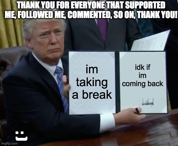 i'll be back one day.... |  THANK YOU FOR EVERYONE THAT SUPPORTED ME, FOLLOWED ME, COMMENTED, SO ON, THANK YOU! im taking a break; idk if im coming back; : ) | image tagged in memes,trump bill signing | made w/ Imgflip meme maker