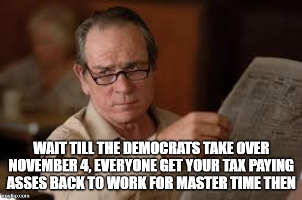 no country for old men tommy lee jones | WAIT TILL THE DEMOCRATS TAKE OVER NOVEMBER 4, EVERYONE GET YOUR TAX PAYING ASSES BACK TO WORK FOR MASTER TIME THEN | image tagged in no country for old men tommy lee jones | made w/ Imgflip meme maker