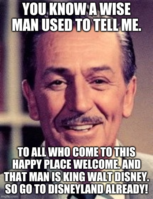 YOU KNOW A WISE MAN USED TO TELL ME. TO ALL WHO COME TO THIS HAPPY PLACE WELCOME. AND THAT MAN IS KING WALT DISNEY. SO GO TO DISNEYLAND ALREADY! | made w/ Imgflip meme maker