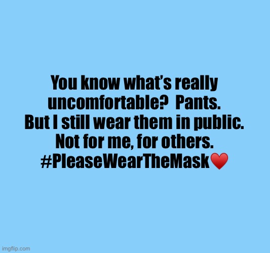 You know what’s really
uncomfortable?  Pants.
But I still wear them in public.
Not for me, for others.
#PleaseWearTheMask♥️ | image tagged in wear mask,covid mask,face mask,covid-19,coronavirus,pandemic | made w/ Imgflip meme maker