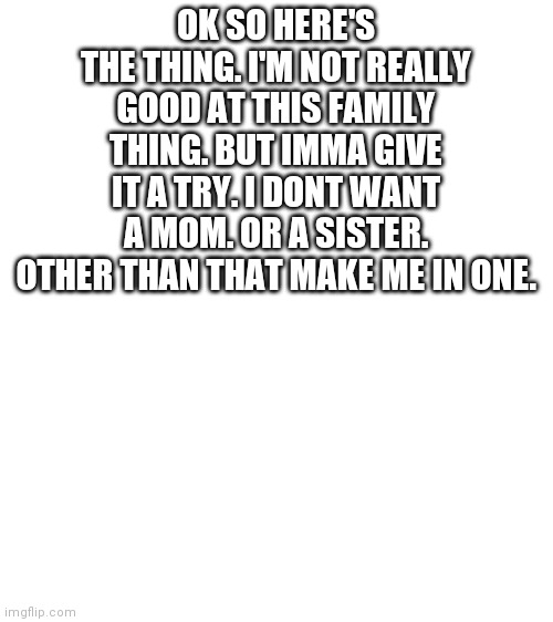 Blank White Template | OK SO HERE'S THE THING. I'M NOT REALLY GOOD AT THIS FAMILY THING. BUT IMMA GIVE IT A TRY. I DONT WANT A MOM. OR A SISTER. OTHER THAN THAT MAKE ME IN ONE. | image tagged in blank white template | made w/ Imgflip meme maker
