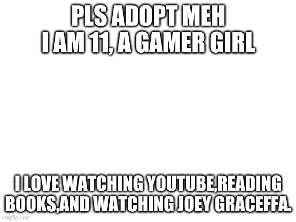 pls adopt | PLS ADOPT MEH I AM 11, A GAMER GIRL; I LOVE WATCHING YOUTUBE,READING BOOKS,AND WATCHING JOEY GRACEFFA. | image tagged in blank white template | made w/ Imgflip meme maker