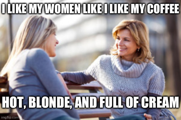 Two women talking on a bench | I LIKE MY WOMEN LIKE I LIKE MY COFFEE; HOT, BLONDE, AND FULL OF CREAM | image tagged in two women talking on a bench,gossip,coffee,coffee addict,lesbians,dumb blonde | made w/ Imgflip meme maker