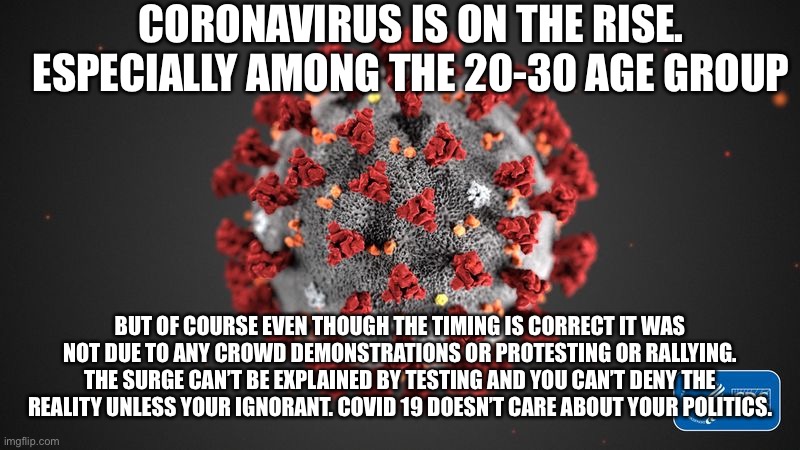 Covid 19 | CORONAVIRUS IS ON THE RISE. ESPECIALLY AMONG THE 20-30 AGE GROUP; BUT OF COURSE EVEN THOUGH THE TIMING IS CORRECT IT WAS NOT DUE TO ANY CROWD DEMONSTRATIONS OR PROTESTING OR RALLYING. THE SURGE CAN’T BE EXPLAINED BY TESTING AND YOU CAN’T DENY THE REALITY UNLESS YOUR IGNORANT. COVID 19 DOESN’T CARE ABOUT YOUR POLITICS. | image tagged in covid 19 | made w/ Imgflip meme maker