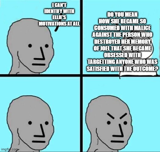 Angry NPC Meme | DO YOU MEAN HOW SHE BECAME SO CONSUMED WITH MALICE AGAINST THE PERSON WHO DESTROYED HER MEMORY OF JOEL THAT SHE BECAME OBSESSED WITH TARGETTING ANYONE WHO WAS SATISFIED WITH THE OUTCOME? I CAN'T IDENTIFY WITH ELLIE'S MOTIVATIONS AT ALL | image tagged in angry npc meme | made w/ Imgflip meme maker