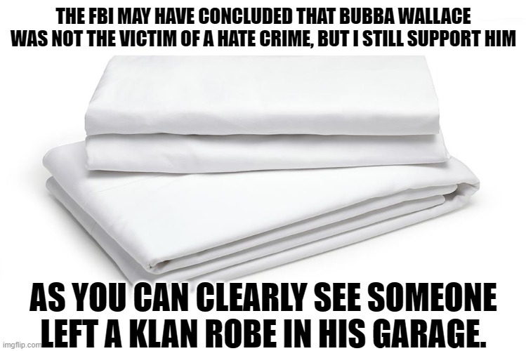 Wallace Sheets | THE FBI MAY HAVE CONCLUDED THAT BUBBA WALLACE WAS NOT THE VICTIM OF A HATE CRIME, BUT I STILL SUPPORT HIM; AS YOU CAN CLEARLY SEE SOMEONE LEFT A KLAN ROBE IN HIS GARAGE. | image tagged in bubba wallace,fbi,fake news,hate crime | made w/ Imgflip meme maker