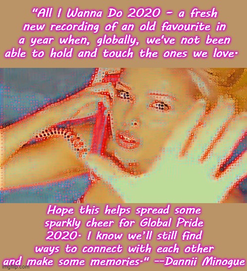 Dannii announces via social media a touching message to go with a new recording for Global Pride 2020. | "All I Wanna Do 2020 – a fresh new recording of an old favourite in a year when, globally, we've not been able to hold and touch the ones we love. Hope this helps spread some sparkly cheer for Global Pride 2020. I know we’ll still find ways to connect with each other and make some memories." --Dannii Minogue | image tagged in dannii all i wanna do 2020,gay pride,song,singer,covid-19,connection | made w/ Imgflip meme maker