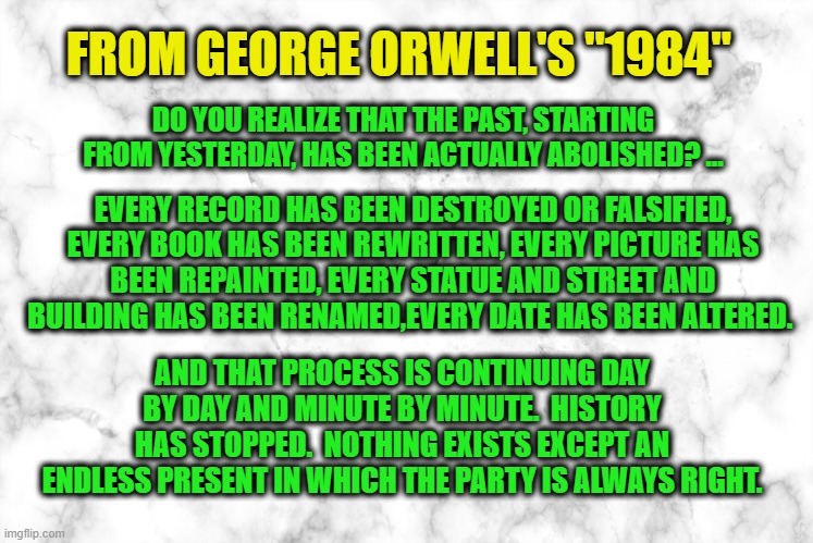 As the Statues Topple | FROM GEORGE ORWELL'S "1984"; DO YOU REALIZE THAT THE PAST, STARTING FROM YESTERDAY, HAS BEEN ACTUALLY ABOLISHED? ... EVERY RECORD HAS BEEN DESTROYED OR FALSIFIED, EVERY BOOK HAS BEEN REWRITTEN, EVERY PICTURE HAS
BEEN REPAINTED, EVERY STATUE AND STREET AND BUILDING HAS BEEN RENAMED,EVERY DATE HAS BEEN ALTERED. AND THAT PROCESS IS CONTINUING DAY BY DAY AND MINUTE BY MINUTE.  HISTORY HAS STOPPED.  NOTHING EXISTS EXCEPT AN ENDLESS PRESENT IN WHICH THE PARTY IS ALWAYS RIGHT. | image tagged in statue toppling,history,george orwell,1984,antifa,blm | made w/ Imgflip meme maker