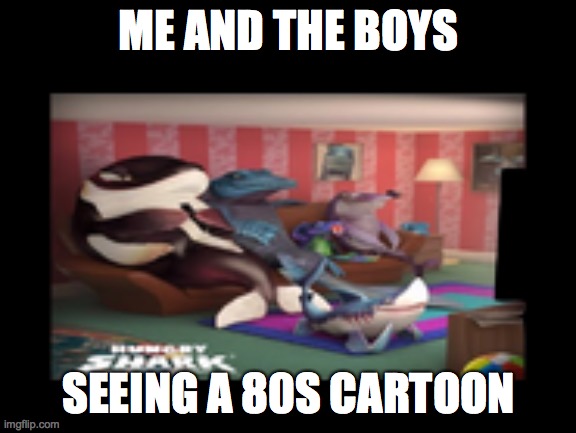 Me And The Boys (Hungry Shark Edition) | ME AND THE BOYS; SEEING A 80S CARTOON | image tagged in me and the boys hungry shark edition | made w/ Imgflip meme maker