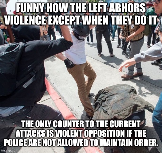 Antifa violence | FUNNY HOW THE LEFT ABHORS VIOLENCE EXCEPT WHEN THEY DO IT; THE ONLY COUNTER TO THE CURRENT ATTACKS IS VIOLENT OPPOSITION IF THE POLICE ARE NOT ALLOWED TO MAINTAIN ORDER. | image tagged in antifa violence | made w/ Imgflip meme maker