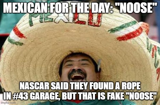 Another fake story | MEXICAN FOR THE DAY: "NOOSE"; NASCAR SAID THEY FOUND A ROPE IN #43 GARAGE, BUT THAT IS FAKE "NOOSE" | image tagged in mexican word of the day,funny,politics,political meme | made w/ Imgflip meme maker
