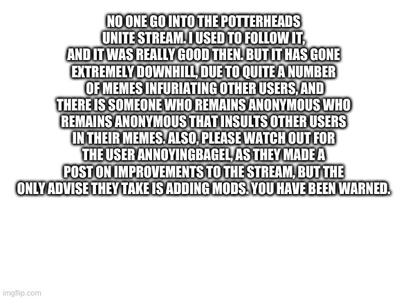 I'm warning you now | NO ONE GO INTO THE POTTERHEADS UNITE STREAM. I USED TO FOLLOW IT, AND IT WAS REALLY GOOD THEN. BUT IT HAS GONE EXTREMELY DOWNHILL, DUE TO QUITE A NUMBER  OF MEMES INFURIATING OTHER USERS, AND THERE IS SOMEONE WHO REMAINS ANONYMOUS WHO REMAINS ANONYMOUS THAT INSULTS OTHER USERS IN THEIR MEMES. ALSO, PLEASE WATCH OUT FOR THE USER ANNOYINGBAGEL, AS THEY MADE A POST ON IMPROVEMENTS TO THE STREAM, BUT THE ONLY ADVISE THEY TAKE IS ADDING MODS. YOU HAVE BEEN WARNED. | image tagged in blank white template | made w/ Imgflip meme maker