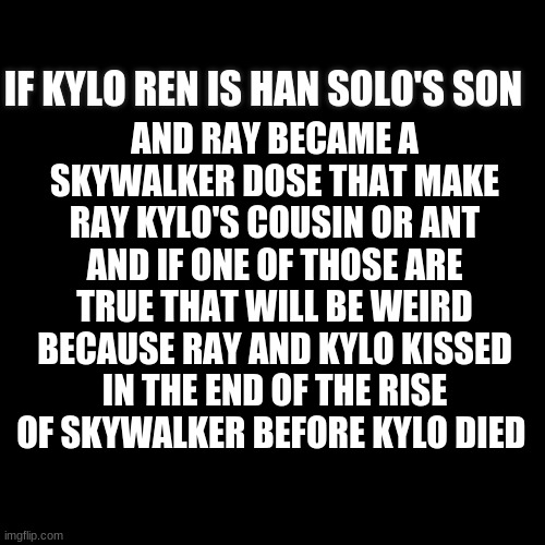 the rise of skywalker | AND RAY BECAME A SKYWALKER DOSE THAT MAKE RAY KYLO'S COUSIN OR ANT AND IF ONE OF THOSE ARE TRUE THAT WILL BE WEIRD BECAUSE RAY AND KYLO KISSED IN THE END OF THE RISE OF SKYWALKER BEFORE KYLO DIED; IF KYLO REN IS HAN SOLO'S SON | image tagged in black | made w/ Imgflip meme maker