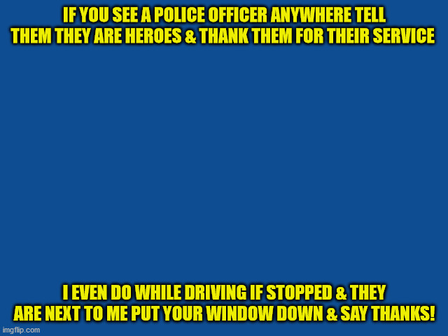 Slate Blue Solid Color Background  | IF YOU SEE A POLICE OFFICER ANYWHERE TELL THEM THEY ARE HEROES & THANK THEM FOR THEIR SERVICE; I EVEN DO WHILE DRIVING IF STOPPED & THEY ARE NEXT TO ME PUT YOUR WINDOW DOWN & SAY THANKS! | image tagged in slate blue solid color background | made w/ Imgflip meme maker