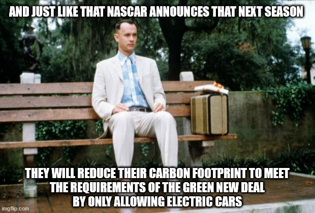 You heard it here first | AND JUST LIKE THAT NASCAR ANNOUNCES THAT NEXT SEASON; THEY WILL REDUCE THEIR CARBON FOOTPRINT TO MEET
THE REQUIREMENTS OF THE GREEN NEW DEAL
BY ONLY ALLOWING ELECTRIC CARS | image tagged in forrest gump,nascar | made w/ Imgflip meme maker