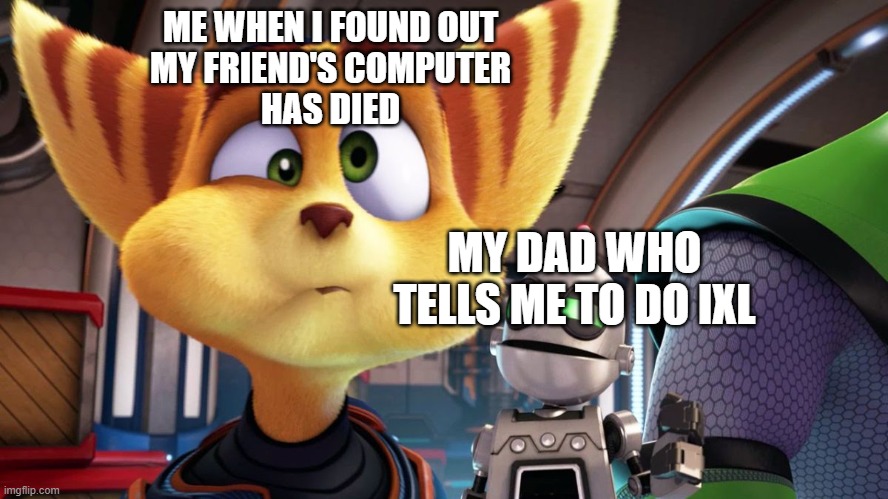 RACHET AND CLANK MEME | ME WHEN I FOUND OUT
MY FRIEND'S COMPUTER
HAS DIED; MY DAD WHO TELLS ME TO DO IXL | image tagged in rachet and clank,gaming,meme,funny | made w/ Imgflip meme maker