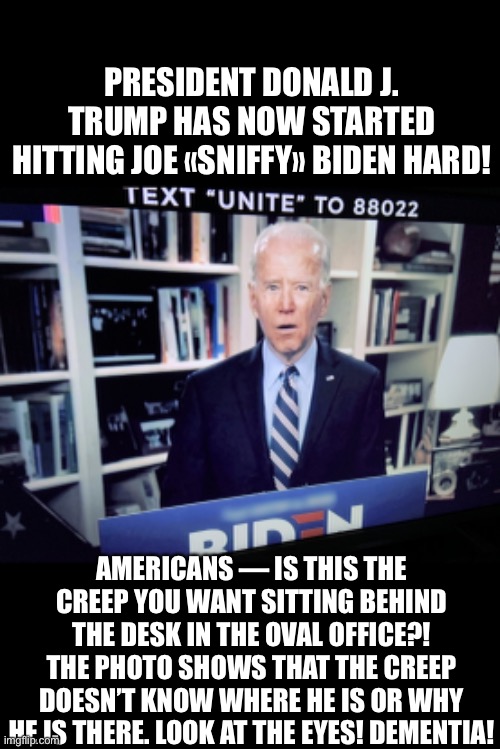 Joe «Commy» Biden has dementia (A 100% CERTAINTY)! LOOK AT THE EYES! (President Trump Ad). | PRESIDENT DONALD J. TRUMP HAS NOW STARTED HITTING JOE «SNIFFY» BIDEN HARD! AMERICANS — IS THIS THE CREEP YOU WANT SITTING BEHIND THE DESK IN THE OVAL OFFICE?! THE PHOTO SHOWS THAT THE CREEP DOESN’T KNOW WHERE HE IS OR WHY HE IS THERE. LOOK AT THE EYES! DEMENTIA! | image tagged in joe biden,biden,creepy joe biden,election 2020,presidential election,president trump | made w/ Imgflip meme maker