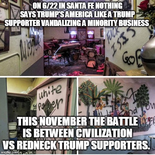 This happens every day in Trump's America and his right wing cult followers love it | ON 6/22 IN SANTA FE NOTHING SAYS TRUMP'S AMERICA LIKE A TRUMP SUPPORTER VANDALIZING A MINORITY BUSINESS; THIS NOVEMBER THE BATTLE IS BETWEEN CIVILIZATION VS REDNECK TRUMP SUPPORTERS. | image tagged in donald trump,republicans,trump supporters,vandalism | made w/ Imgflip meme maker