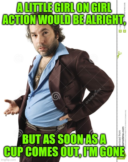 A LITTLE GIRL ON GIRL ACTION WOULD BE ALRIGHT, BUT AS SOON AS A CUP COMES OUT, I'M GONE | made w/ Imgflip meme maker