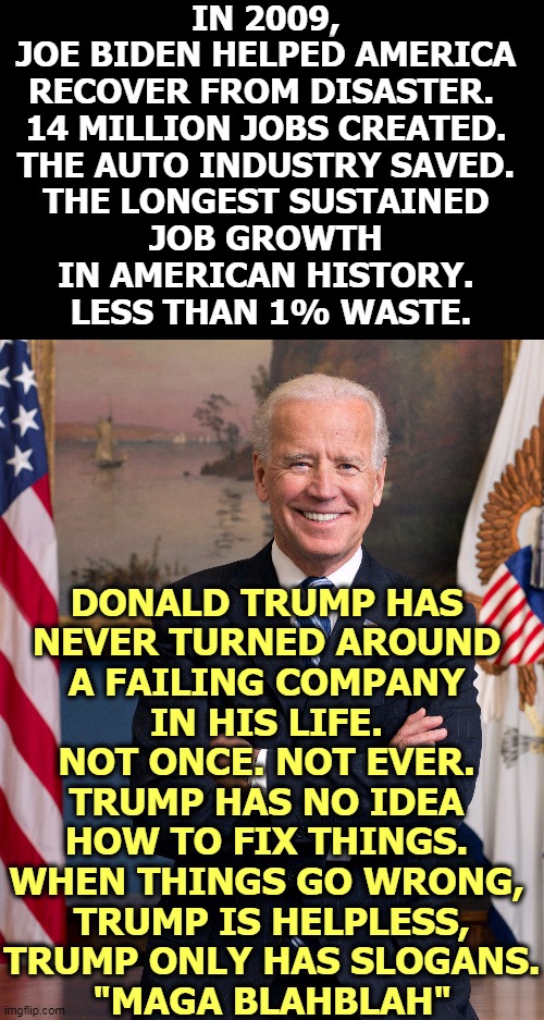 Biden knows how to fix things. Trump never learned that part. Six bankruptcies. | IN 2009, 
JOE BIDEN HELPED AMERICA 
RECOVER FROM DISASTER.  
14 MILLION JOBS CREATED. 
THE AUTO INDUSTRY SAVED. 
THE LONGEST SUSTAINED 
JOB GROWTH 
IN AMERICAN HISTORY. 
LESS THAN 1% WASTE. DONALD TRUMP HAS 
NEVER TURNED AROUND 
A FAILING COMPANY 
IN HIS LIFE. 
NOT ONCE. NOT EVER. 
TRUMP HAS NO IDEA 
HOW TO FIX THINGS. 
WHEN THINGS GO WRONG, 
TRUMP IS HELPLESS,
TRUMP ONLY HAS SLOGANS.
"MAGA BLAHBLAH" | image tagged in biden,fix,stuff,trump,useless,incompetence | made w/ Imgflip meme maker