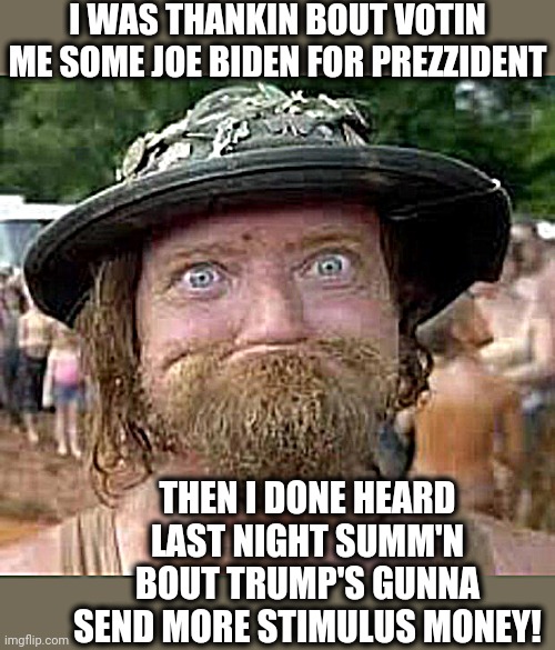 Hillbilly | I WAS THANKIN BOUT VOTIN ME SOME JOE BIDEN FOR PREZZIDENT; THEN I DONE HEARD LAST NIGHT SUMM'N BOUT TRUMP'S GUNNA SEND MORE STIMULUS MONEY! | image tagged in hillbilly | made w/ Imgflip meme maker