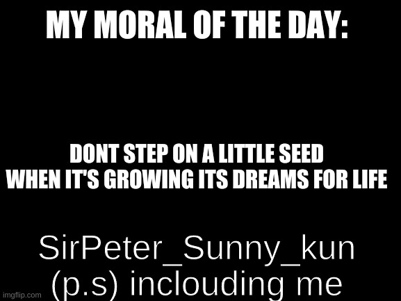 dont judge me haters you now what you DONE | MY MORAL OF THE DAY:; DONT STEP ON A LITTLE SEED WHEN IT'S GROWING ITS DREAMS FOR LIFE; SirPeter_Sunny_kun (p.s) inclouding me | image tagged in blank white template | made w/ Imgflip meme maker
