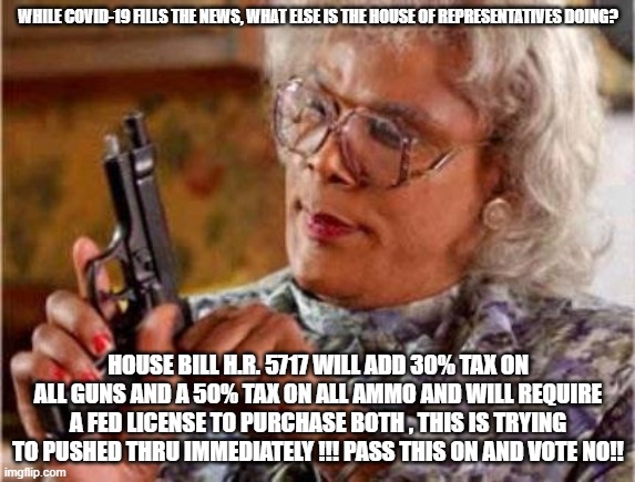 HR5717 vote NO | WHILE COVID-19 FILLS THE NEWS, WHAT ELSE IS THE HOUSE OF REPRESENTATIVES DOING? HOUSE BILL H.R. 5717 WILL ADD 30% TAX ON ALL GUNS AND A 50% TAX ON ALL AMMO AND WILL REQUIRE A FED LICENSE TO PURCHASE BOTH , THIS IS TRYING TO PUSHED THRU IMMEDIATELY !!! PASS THIS ON AND VOTE NO!! | image tagged in madea | made w/ Imgflip meme maker