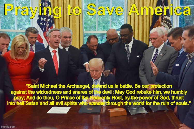 Prayer for saving America | Praying to Save America; "Saint Michael the Archangel, defend us in battle. Be our protection against the wickedness and snares of the devil; May God rebuke him, we humbly pray; And do thou, O Prince of the Heavenly Host, by the power of God, thrust into hell Satan and all evil spirits who wander through the world for the ruin of souls." | image tagged in donald trump,catholic,evangelicals,republican,evil | made w/ Imgflip meme maker