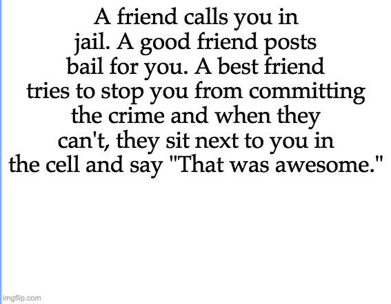 White | A friend calls you in jail. A good friend posts bail for you. A best friend tries to stop you from committing the crime and when they can't, they sit next to you in the cell and say "That was awesome." | image tagged in white,best friends,teenagers | made w/ Imgflip meme maker