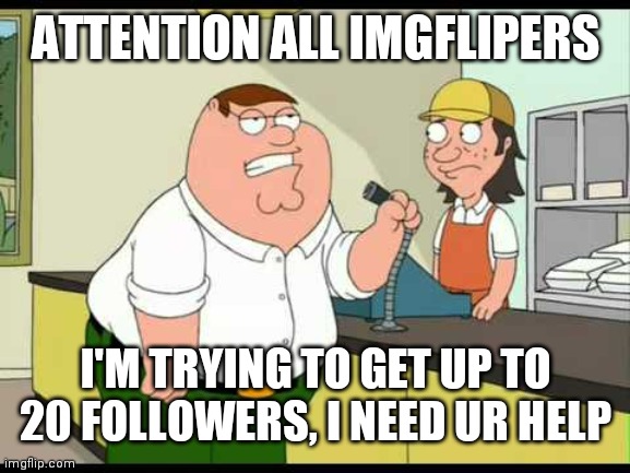 peter griffin attention all customers | ATTENTION ALL IMGFLIPERS; I'M TRYING TO GET UP TO 20 FOLLOWERS, I NEED UR HELP | image tagged in peter griffin attention all customers | made w/ Imgflip meme maker